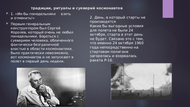 традиции, ритуалы и суеверий космонавтов   1. «Им бы понедельники взять и отменить!» Первым генеральным конструктором был Сергей Королев, который очень не любил понедельники. Бороться с суеверием человека, обличенного фактически безграничной властью в области космонавтики, было практически невозможно, вот космонавтов и не запускают в полет в первый день недели. 2. День, в который старты не производятся Какие бы выгодные условия для полета не были 24 октября, старта в этот день не будет. Связано это с тем, что именно 24 октября 1960 года непосредственно на стартовом полигоне загорелась и взорвалась ракета Р-16. 