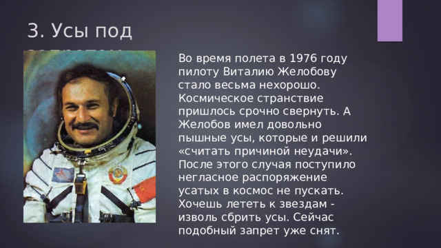 3. Усы под запретом   Во время полета в 1976 году пилоту Виталию Желобову стало весьма нехорошо. Космическое странствие пришлось срочно свернуть. А Желобов имел довольно пышные усы, которые и решили «считать причиной неудачи». После этого случая поступило негласное распоряжение усатых в космос не пускать. Хочешь лететь к звездам - изволь сбрить усы. Сейчас подобный запрет уже снят. 