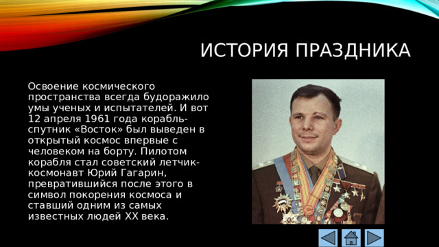 История праздника Освоение космического пространства всегда будоражило умы ученых и испытателей. И вот 12 апреля 1961 года корабль-спутник «Восток» был выведен в открытый космос впервые с человеком на борту. Пилотом корабля стал советский летчик-космонавт Юрий Гагарин, превратившийся после этого в символ покорения космоса и ставший одним из самых известных людей XX века. 