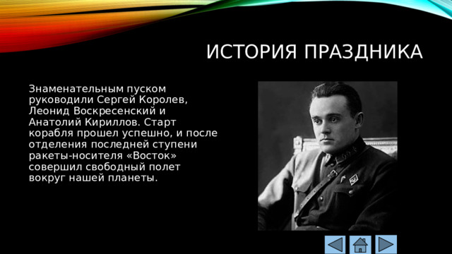 История праздника Знаменательным пуском руководили Сергей Королев, Леонид Воскресенский и Анатолий Кириллов. Старт корабля прошел успешно, и после отделения последней ступени ракеты-носителя «Восток» совершил свободный полет вокруг нашей планеты. 