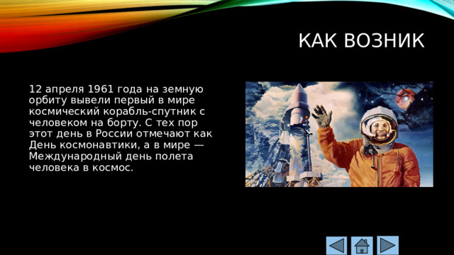Как возник   12 апреля 1961 года на земную орбиту вывели первый в мире космический корабль-спутник с человеком на борту. С тех пор этот день в России отмечают как День космонавтики, а в мире — Международный день полета человека в космос. 