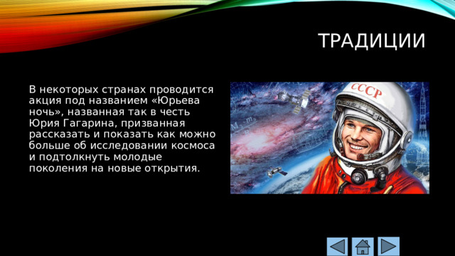 Традиции   В некоторых странах проводится акция под названием «Юрьева ночь», названная так в честь Юрия Гагарина, призванная рассказать и показать как можно больше об исследовании космоса и подтолкнуть молодые поколения на новые открытия. 