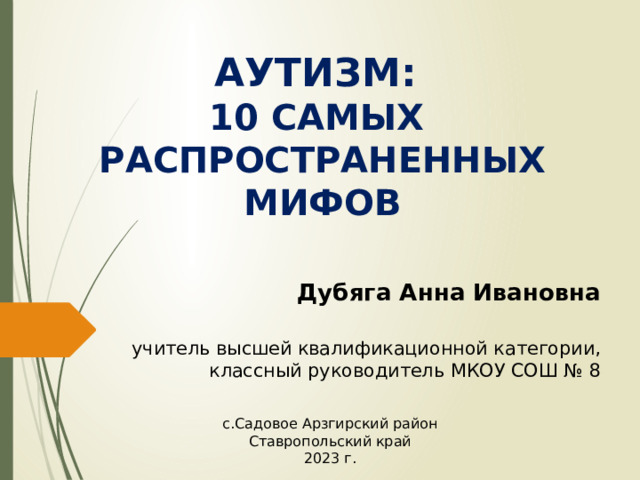 АУТИЗМ:  10 САМЫХ  РАСПРОСТРАНЕННЫХ МИФОВ Дубяга Анна Ивановна учитель высшей квалификационной категории, классный руководитель МКОУ СОШ № 8 с.Садовое Арзгирский район Ставропольский край 2023 г. 