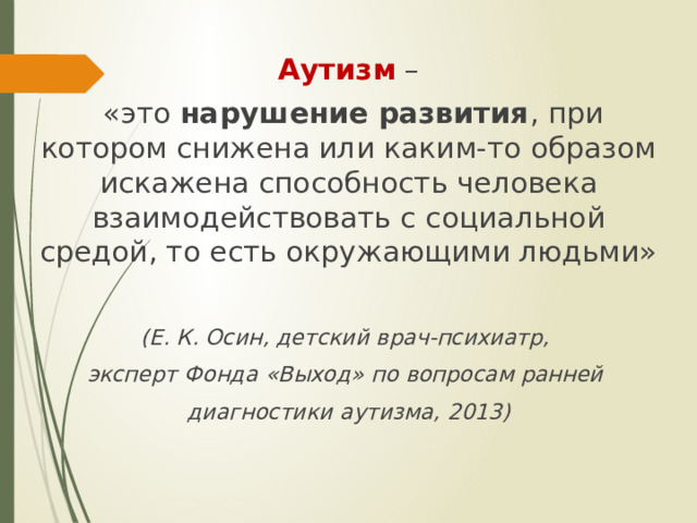 Аутизм –  «это нарушение развития , при котором снижена или каким-то образом искажена способность человека взаимодействовать с социальной средой, то есть окружающими людьми» (Е. К. Осин, детский врач-психиатр, эксперт Фонда «Выход» по вопросам ранней диагностики аутизма, 2013)  