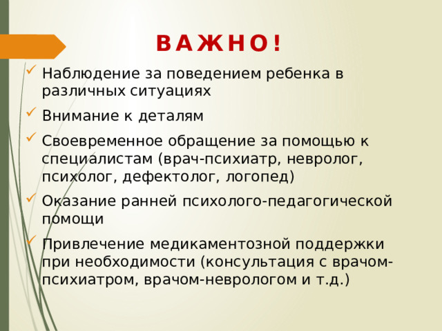 ВАЖНО! Наблюдение за поведением ребенка в различных ситуациях Внимание к деталям Своевременное обращение за помощью к специалистам (врач-психиатр, невролог, психолог, дефектолог, логопед) Оказание ранней психолого-педагогической помощи Привлечение медикаментозной поддержки при необходимости (консультация с врачом-психиатром, врачом-неврологом и т.д.) 