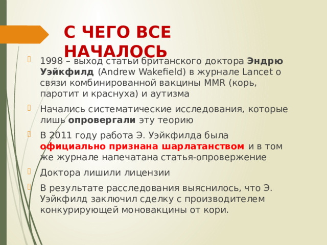 С ЧЕГО ВСЕ НАЧАЛОСЬ 1998 – выход статьи британского доктора Эндрю Уэйкфилд (Andrew Wakefield) в журнале Lancet о связи комбинированной вакцины MMR (корь, паротит и краснуха) и аутизма Начались систематические исследования, которые лишь опровергали эту теорию В 2011 году работа Э. Уэйкфилда была официально признана шарлатанством и в том же журнале напечатана статья-опровержение Доктора лишили лицензии В результате расследования выяснилось, что Э. Уэйкфилд заключил сделку с производителем конкурирующей моновакцины от кори. 