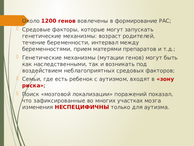 Около 1200 генов вовлечены в формирование РАС; Средовые факторы, которые могут запускать генетические механизмы: возраст родителей, течение беременности, интервал между беременностями, прием матерями препаратов и т.д.; Генетические механизмы (мутации генов) могут быть как наследственными, так и возникать под воздействием неблагоприятных средовых факторов; Семьи, где есть ребенок с аутизмом, входят в «зону риска» ; Поиск «мозговой локализации» поражений показал, что зафиксированные во многих участках мозга изменения НЕСПЕЦИФИЧНЫ только для аутизма. 