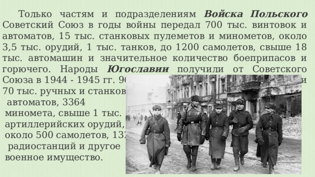 Только частям и подразделениям Войска  Польского Советский Союз в годы войны передал 700 тыс. винтовок и автоматов, 15 тыс. станковых пулеметов и минометов, около 3,5 тыс. орудий, 1 тыс. танков, до 1200 самолетов, свыше 18 тыс. автомашин и значительное количество боеприпасов и горючего. Народы Югославии получили от Советского Союза в 1944 - 1945 гг. 96,5 тыс. винтовок и карабинов, почти 70 тыс. ручных и станковых пулеметов и автоматов, 3364 миномета, свыше 1 тыс. артиллерийских орудий, около 500 самолетов, 1329  радиостанций и другое военное имущество.  