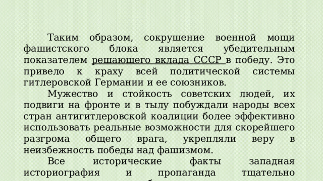 Таким образом, сокрушение военной мощи фашистского блока является убедительным показателем решающего вклада СССР в победу. Это привело к краху всей политической системы гитлеровской Германии и ее союзников. Мужество и стойкость советских людей, их подвиги на фронте и в тылу побуждали народы всех стран антигитлеровской коалиции более эффективно использовать реальные возможности для скорейшего разгрома общего врага, укрепляли веру в неизбежность победы над фашизмом. Все исторические факты западная историография и пропаганда тщательно замалчивают или грубо искажают, приписывая решающий вклад в победу США и Англии. 