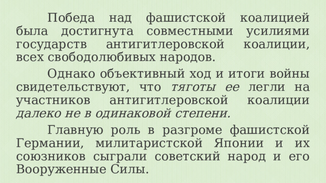 Победа над фашистской коалицией была достигнута совместными усилиями государств антигитлеровской коалиции, всех свободолюбивых народов. Однако объективный ход и итоги войны свидетельствуют, что тяготы ее легли на участников антигитлеровской коалиции далеко не в одинаковой степени.  Главную роль в разгроме фашистской Германии, милитаристской Японии и их союзников сыграли советский народ и его Вооруженные Силы. 