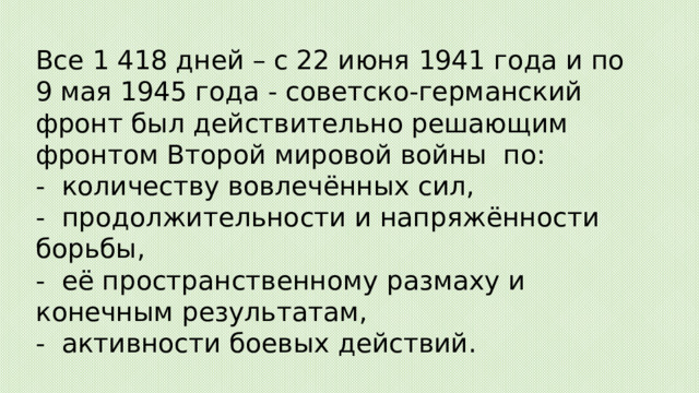 Все 1 418 дней – с 22 июня 1941 года и по 9 мая 1945 года - советско-германский фронт был действительно решающим фронтом Второй мировой войны  по:  -  количеству вовлечённых сил,  -  продолжительности и напряжённости борьбы,  -  её пространственному размаху и конечным результатам,  -  активности боевых действий. 