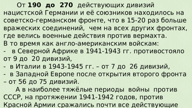  От 190  до  270  действующих дивизий нацистской Германии и её союзников находилось на советско-германском фронте, что в 15-20 раз больше вражеских соединений,  чем на всех других фронтах, где велись военные действия против вермахта.  В то время как англо-американским войскам:  -   в Северной Африке в 1941-1943 гг. противостояло от 9 до  20 дивизий,  -  в Италии в 1943-1945 гг. – от 7 до  26 дивизий,  -  в Западной Европе после открытия второго фронта – от 56 до 75 дивизий.   А в наиболее тяжёлые периоды  войны  против СССР, на протяжении 1941-1942 годов, против Красной Армии сражались почти все действующие силы немецко-фашистской армии  -  90-95% вражеских дивизий.   