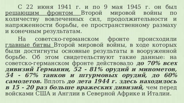 С 22 июня 1941 г. и по 9 мая 1945 г. он был решающим фронтом Второй мировой войны по количеству вовлеченных сил, продолжительности и напряженности борьбы, ее пространственному размаху и конечным результатам. На советско-германском фронте происходили главные битвы Второй мировой войны, в ходе которых были достигнуты основные результаты в вооруженной борьбе. Об этом свидетельствуют такие данные: на советско-германском фронте действовало до 70% всех дивизий Германии, 52 - 81% орудий и минометов, 54 - 67% танков и штурмовых орудий, до 60% самолетов. Вплоть до лета 1944 г. здесь находилось в 15 - 20 раз больше вражеских дивизий, чем перед войсками США и Англии в Северной Африке и Италии. 