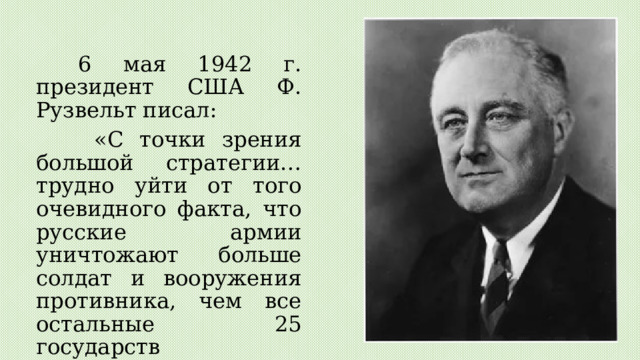 6 мая 1942 г. президент США Ф. Рузвельт писал:  «С точки зрения большой стратегии… трудно уйти от того очевидного факта, что русские армии уничтожают больше солдат и вооружения противника, чем все остальные 25 государств Объединенных Наций, вместе взятые». 