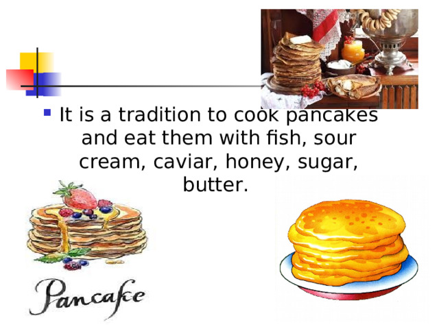 It is a tradition to cook pancakes and eat them with fish, sour cream, caviar, honey, sugar, butter. 
