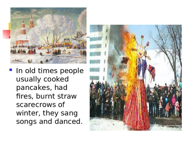 In old times people usually cooked pancakes, had fires, burnt straw scarecrows of winter, they sang songs and danced. 