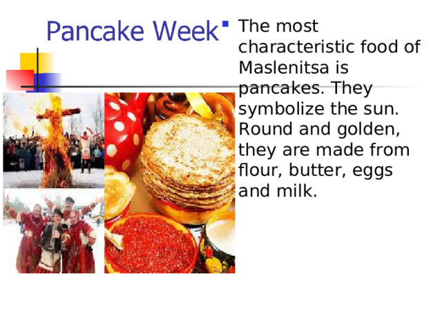 The most characteristic food of Maslenitsa is pancakes. They symbolize the sun. Round and golden, they are made from flour, butter, eggs and milk. 