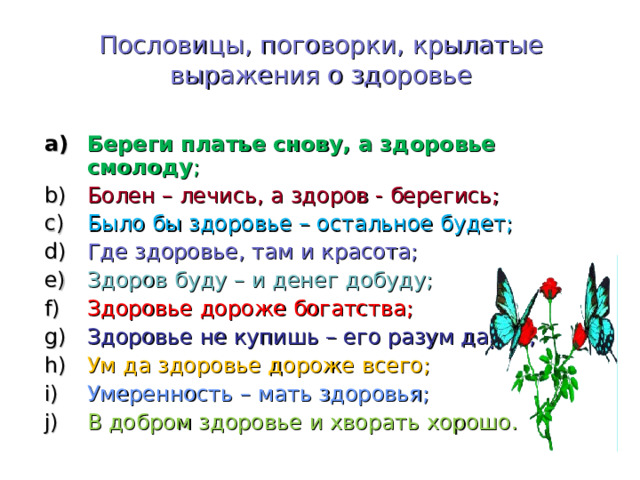 Пословицы, поговорки, крылатые выражения о здоровье Береги платье снову, а здоровье смолоду ; Болен – лечись, а здоров - берегись; Было бы здоровье – остальное будет; Где здоровье, там и красота; Здоров буду – и денег добуду; Здоровье дороже богатства; Здоровье не купишь – его разум дарит; Ум да здоровье дороже всего; Умеренность – мать здоровья; В добром здоровье и хворать хорошо. 