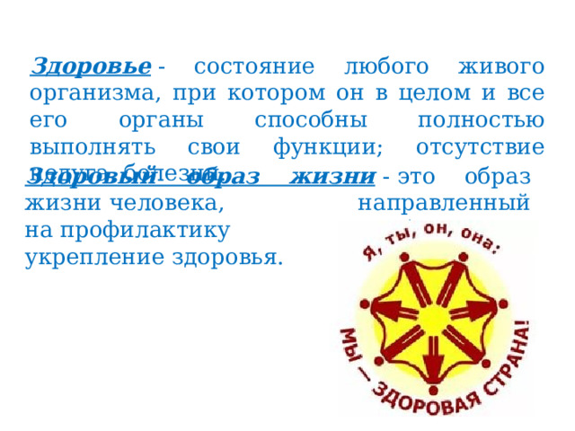 Здоровье  - состояние любого живого организма, при котором он в целом и все его органы способны полностью выполнять свои функции; отсутствие недуга, болезни. Здоровый образ жизни   - это образ жизни человека, направленный на профилактику болезней и укрепление здоровья. 