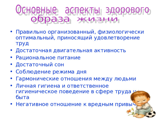 Правильно организованный, физиологически оптимальный, приносящий удовлетворение труд Достаточная двигательная активность Рациональное питание Достаточный сон Соблюдение режима дня Гармонические отношения между людьми Личная гигиена и ответственное гигиеническое поведение в сфере труда и быта Негативное отношение к вредным привычкам 