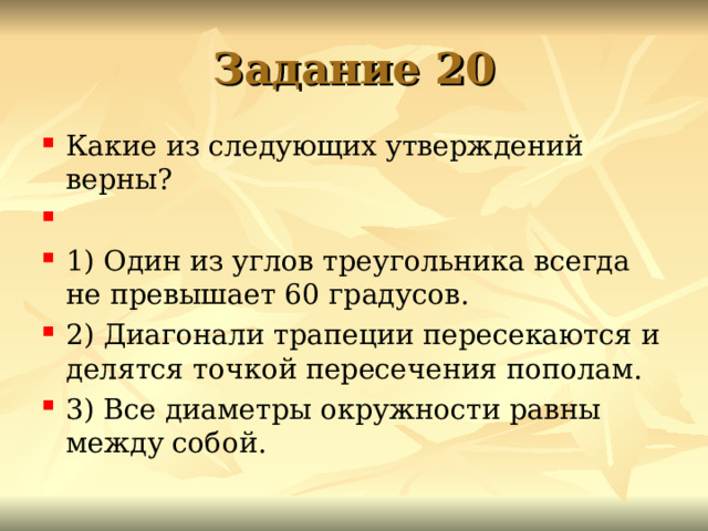 Задание 20 Какие из сле­ду­ю­щих утвер­жде­ний верны?   1) Один из углов тре­уголь­ни­ка все­гда не пре­вы­ша­ет 60 градусов. 2) Диа­го­на­ли тра­пе­ции пе­ре­се­ка­ют­ся и де­лят­ся точ­кой пе­ре­се­че­ния пополам. 3) Все диа­мет­ры окруж­но­сти равны между собой.  