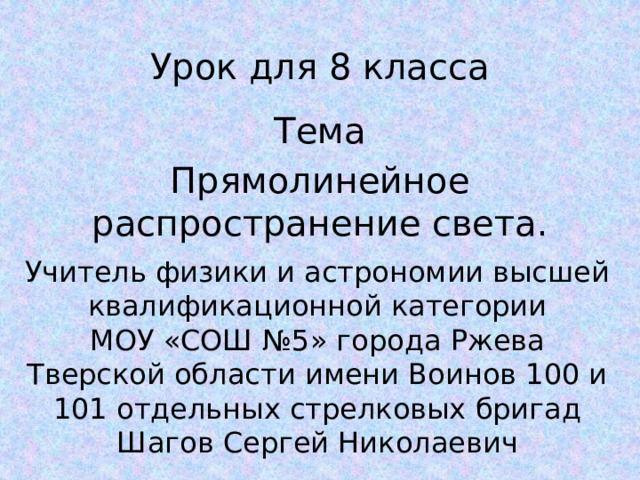 Урок для 8 класса Тема Прямолинейное распространение света. Учитель физики и астрономии высшей квалификационной категории МОУ «СОШ №5» города Ржева Тверской области имени Воинов 100 и 101 отдельных стрелковых бригад Шагов Сергей Николаевич 