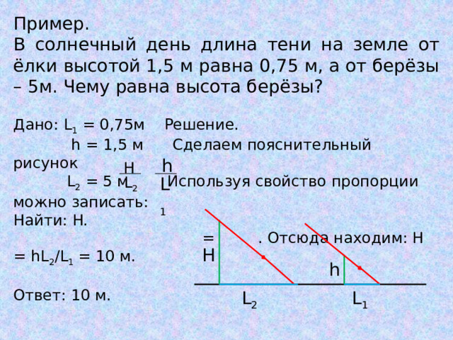 Пример. В солнечный день длина тени на земле от ёлки высотой 1,5 м равна 0,75 м, а от берёзы – 5м. Чему равна высота берёзы? Дано: L 1 = 0,75м Решение.  h = 1,5 м Сделаем пояснительный рисунок  L 2 = 5 м Используя свойство пропорции можно записать: Найти: H.  = . Отсюда находим: H = hL 2 /L 1 = 10 м. Ответ: 10 м. h H L 2 L 1 H h L 2 L 1 