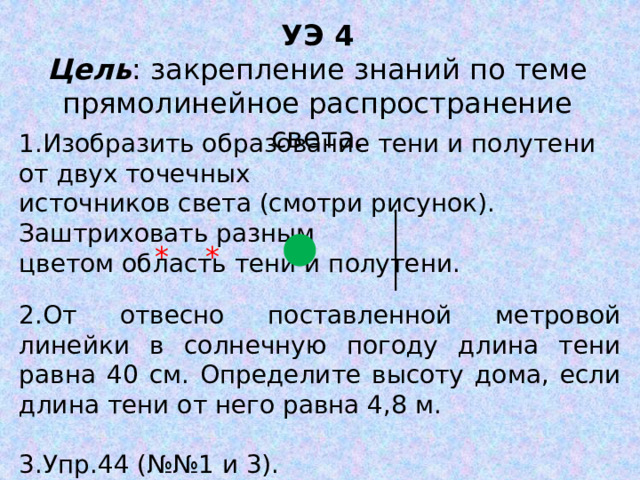 УЭ 4 Цель : закрепление знаний по теме прямолинейное распространение света. 1.Изобразить образование тени и полутени от двух точечных источников света (смотри рисунок). Заштриховать разным цветом область тени и полутени. * * 2.От отвесно поставленной метровой линейки в солнечную погоду длина тени равна 40 см. Определите высоту дома, если длина тени от него равна 4,8 м. 3.Упр.44 (№№1 и 3). 