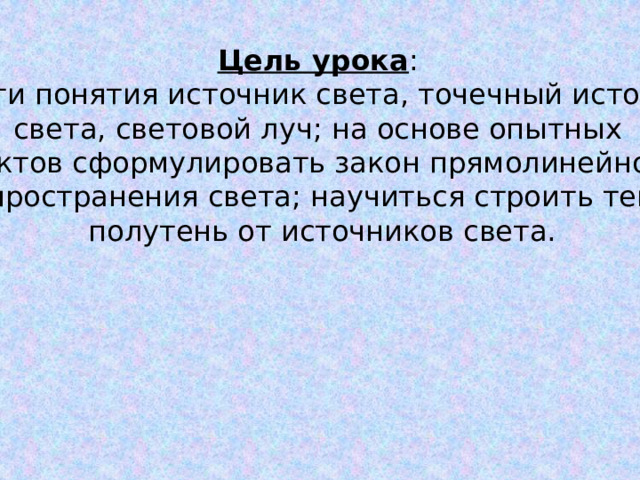 Цель урока : ввести понятия источник света, точечный источник света, световой луч; на основе опытных фактов сформулировать закон прямолинейного распространения света; научиться строить тень и полутень от источников света. 