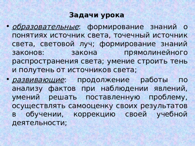 Задачи урока образовательные : формирование знаний о понятиях источник света, точечный источник света, световой луч; формирование знаний законов: закона прямолинейного распространения света; умение строить тень и полутень от источников света; развивающие : продолжение работы по анализу фактов при наблюдении явлений, умений решать поставленную проблему, осуществлять самооценку своих результатов в обучении, коррекцию своей учебной деятельности; 