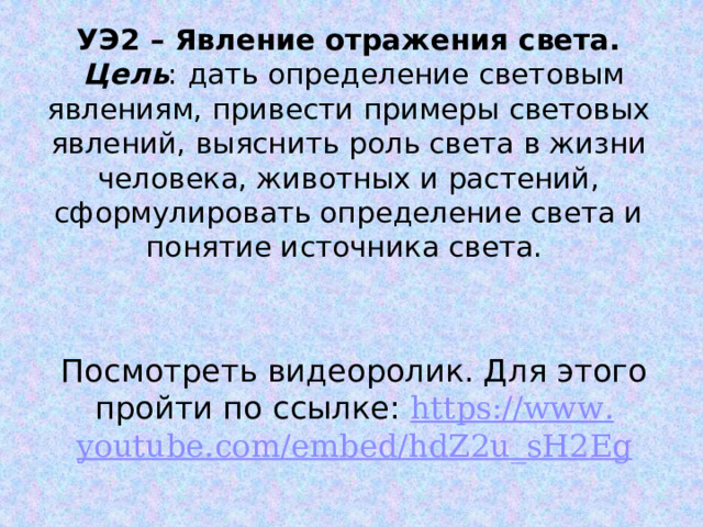 УЭ2 – Явление отражения света.  Цель : дать определение световым явлениям, привести примеры световых явлений, выяснить роль света в жизни человека, животных и растений, сформулировать определение света и понятие источника света. Посмотреть видеоролик. Для этого пройти по ссылке: https :// www . youtube . com / embed / hdZ 2 u _ sH 2 Eg 