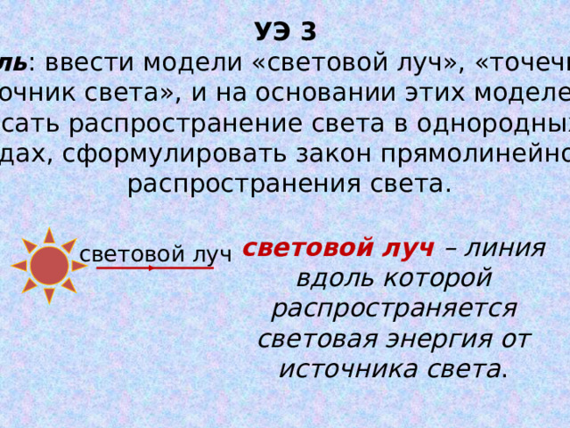 УЭ 3 Цель : ввести модели «световой луч», «точечный источник света», и на основании этих моделей описать распространение света в однородных средах, сформулировать закон прямолинейного распространения света. световой луч – линия вдоль которой распространяется световая энергия от источника света . световой луч 