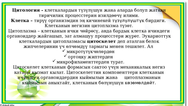 Цитология - клеткалардын түзүлүшүн жана аларда болуп жаткан тиричилик процесстерин изилдөөчү илими. Клетка – тирүү организмдин эң кичинекей т үзүлүлүштү к бирдиги. Клетканын негизин цитоплазма түзөт. Цитоплазма – клетканын ички чөйрөсү, анда бардык клетка ичиндеги органоиддер жайгашып, зат алмашуу процесстери жүрөт. Эукариоттук клеткалардын цитоплазмасы цитоскелет деп аталган белок жипчелеринин үч өлчөмдүү тармагы менен тешилет. Ал микротүтүкчөлөрдөн ортоңку жиптерден микрофиламенттерден турат. Цитоскелет клетканын формасын сактоо үчүн механикалык негиз катары кызмат кылат. Цитоскелеттин компоненттери клетканын ичиндеги органоиддердин кыймылын жана цитоплазманын кыймылын аныктайт, клетканын бөлүнүшүн к өзөмөлдөйт. 