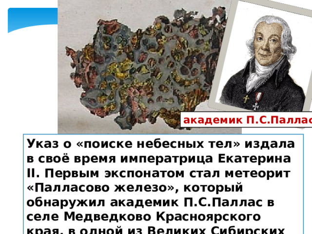 академик П.С.Паллас Указ о «поиске небесных тел» издала в своё время императрица Екатерина II. Первым экспонатом стал метеорит «Палласово железо», который обнаружил академик П.С.Паллас в селе Медведково Красноярского края, в одной из Великих Сибирских экспедиций. 