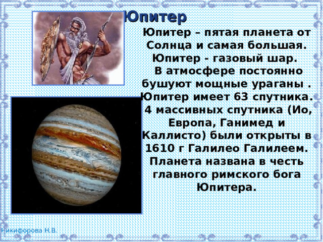 Юпитер Юпитер – пятая планета от Солнца и самая большая. Юпитер - газовый шар.  В атмосфере постоянно бушуют мощные ураганы . Юпитер имеет 63 спутника.  4 массивных спутника (Ио, Европа, Ганимед и Каллисто) были открыты в 1610 г Галилео Галилеем. Планета названа в честь главного римского бога Юпитера. 