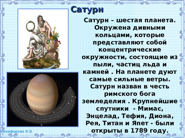 Сатурн Сатурн – шестая планета. Окружена дивными кольцами, которые представляют собой концентрические окружности, состоящие из пыли, частиц льда и камней . На планете дуют самые сильные ветры. Сатурн назван в честь римского бога земледелия . Крупнейшие спутники - Мимас, Энцелад, Тефия, Диона, Рея, Титан и Япет - были открыты в 1789 году. 