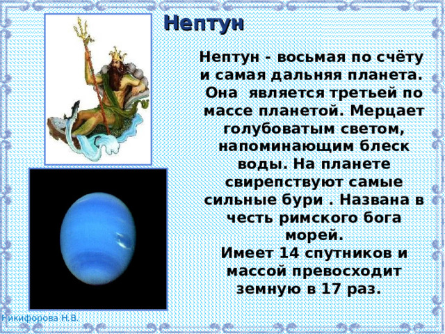 Нептун Нептун - восьмая по счёту и самая дальняя планета. Она является третьей по массе планетой. Мерцает голубоватым светом, напоминающим блеск воды. На планете свирепствуют самые сильные бури . Названа в честь римского бога морей. Имеет 14 спутников и массой превосходит земную в 17 раз.  