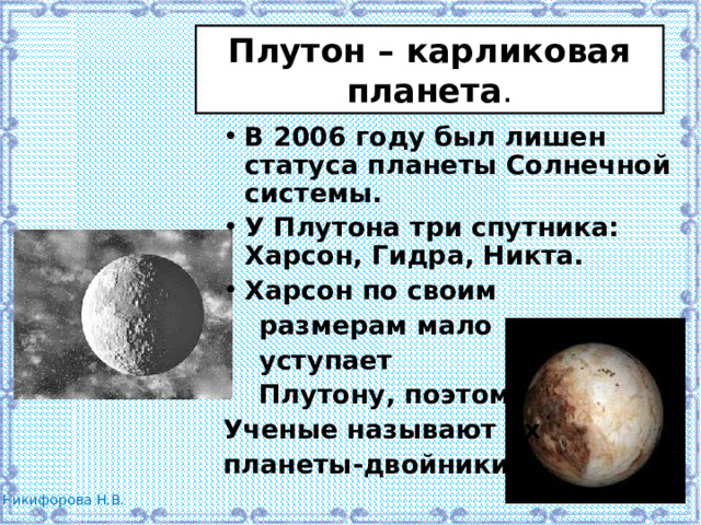 Плутон – карликовая планета . В 2006 году был лишен статуса планеты Солнечной системы. У Плутона три спутника: Харсон, Гидра, Никта. Харсон по своим  размерам мало  уступает  Плутону, поэтому Ученые называют их планеты-двойники. 