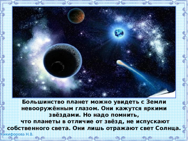 Большинство планет можно увидеть с Земли невооружённым глазом. Они кажутся яркими звёздами. Но надо помнить,  что планеты в отличие от звёзд, не испускают собственного света. Они лишь отражают свет Солнца. 
