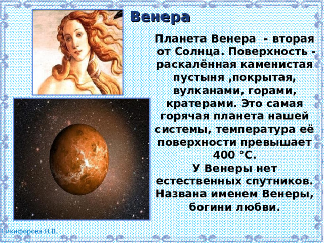 Венера Планета Венера - вторая  от Солнца. Поверхность - раскалённая каменистая пустыня ,покрытая, вулканами, горами, кратерами. Это самая горячая планета нашей системы, температура её поверхности превышает 400 °C. У Венеры нет естественных спутников. Названа именем Венеры, богини любви. 