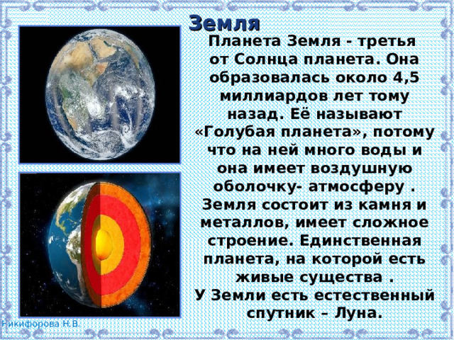 Земля Планета Земля - третья от Солнца планета. Она образовалась около 4,5 миллиардов лет тому назад. Её называют «Голубая планета», потому что на ней много воды и она имеет воздушную оболочку- атмосферу . Земля состоит из камня и металлов, имеет сложное строение. Единственная планета, на которой есть живые существа . У Земли есть естественный спутник – Луна. 