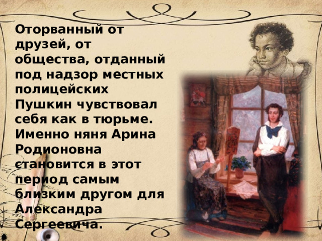Оторванный от друзей, от общества, отданный под надзор местных полицейских Пушкин чувствовал себя как в тюрьме. Именно няня Арина Родионовна становится в этот период самым близким другом для Александра Сергеевича. 