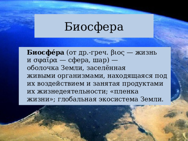 Биосфера   Биосфе́ра  (от др.-греч. βιος — жизнь и σφαῖρα — сфера, шар) — оболочка Земли, заселённая живыми организмами, находящаяся под их воздействием и занятая продуктами их жизнедеятельности; «пленка жизни»; глобальная экосистема Земли. 