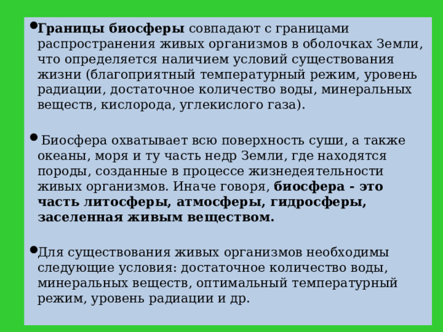 Границы биосферы совпадают с границами распространения живых организмов в оболочках Земли, что определяется наличием условий существования жизни (благоприятный температурный режим, уровень радиации, достаточное количество воды, минеральных веществ, кислорода, углекислого газа).  Биосфера охватывает всю поверхность суши, а также океаны, моря и ту часть недр Земли, где находятся породы, созданные в процессе жизнедеятельности живых организмов. Иначе говоря, биосфера - это часть литосферы, атмосферы, гидросферы, заселенная живым веществом.  Для существования живых организмов необходимы следующие условия: достаточное количество воды, минеральных веществ, оптимальный температурный режим, уровень радиации и др.  