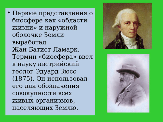 Первые представления о биосфере как «области жизни» и наружной оболочке Земли выработал Жан Батист Ламарк. Термин «биосфера» ввел в науку австрийский геолог Эдуард Зюсс (1875). Он использовал его для обозначения совокупности всех живых организмов, населяющих Землю. 