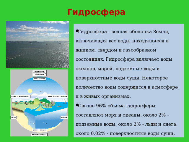 Гидросфера Гидросфера - водная оболочка Земли, включающая все воды, находящиеся в жидком, твердом и газообразном состояниях. Гидросфера включает воды океанов, морей, подземные воды и поверхностные воды суши. Некоторое количество воды содержится в атмосфере и в живых организмах. Свыше 96% объема гидросферы составляют моря и океаны, около 2% - подземные воды, около 2% - льды и снега, около 0,02% - поверхностные воды суши. 