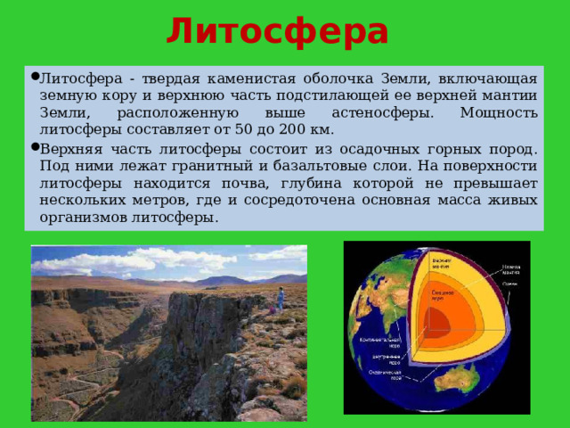 Литосфера Литосфера - твердая каменистая оболочка Земли, включающая земную кору и верхнюю часть подстилающей ее верхней мантии Земли, расположенную выше астеносферы. Мощность литосферы составляет от 50 до 200 км. Верхняя часть литосферы состоит из осадочных горных пород. Под ними лежат гранитный и базальтовые слои. На поверхности литосферы находится почва, глубина которой не превышает нескольких метров, где и сосредоточена основная масса живых организмов литосферы. 