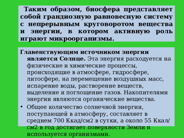  Таким образом, биосфера представляет собой грандиозную равновесную систему с непрерывным круговоротом вещества и энергии, в котором активную роль играют микроорганизмы. Главенствующим источником энергии является Солнце. Эта энергия расходуется на физические и химические процессы, происходящие в атмосфере, гидросфере, литосфере, на перемещение воздушных масс, испарение воды, растворение веществ, выделение и поглощение газов. Накопителями энергии являются органические вещества. Общее количество солнечной энергии, поступающей в атмосферу, составляет в среднем 700 Ккад/см 2 в сутки, а около 55 Ккал/см2 в год достигает поверхности Земли и используется организмами. 