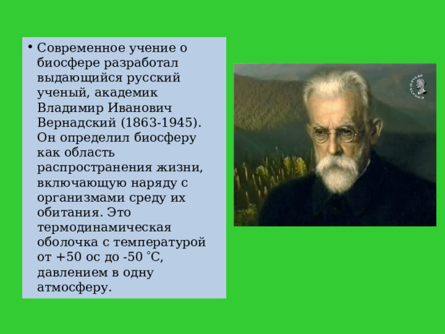 Современное учение о биосфере разработал выдающийся русский ученый, академик Владимир Иванович Вернадский (1863-1945). Он определил биосферу как область распространения жизни, включающую наряду с организмами среду их обитания. Это термодинамическая оболочка с температурой от +50 ос до -50  С, давлением в одну атмосферу. 