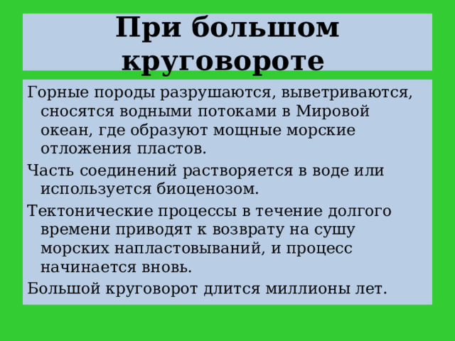 При большом круговороте  Горные породы разрушаются, выветриваются, сносятся водными потоками в Мировой океан, где образуют мощные морские отложения пластов. Часть соединений растворяется в воде или используется биоценозом. Тектонические процессы в течение долгого времени приводят к возврату на сушу морских напластовываний, и процесс начинается вновь. Большой круговорот длится миллионы лет. 